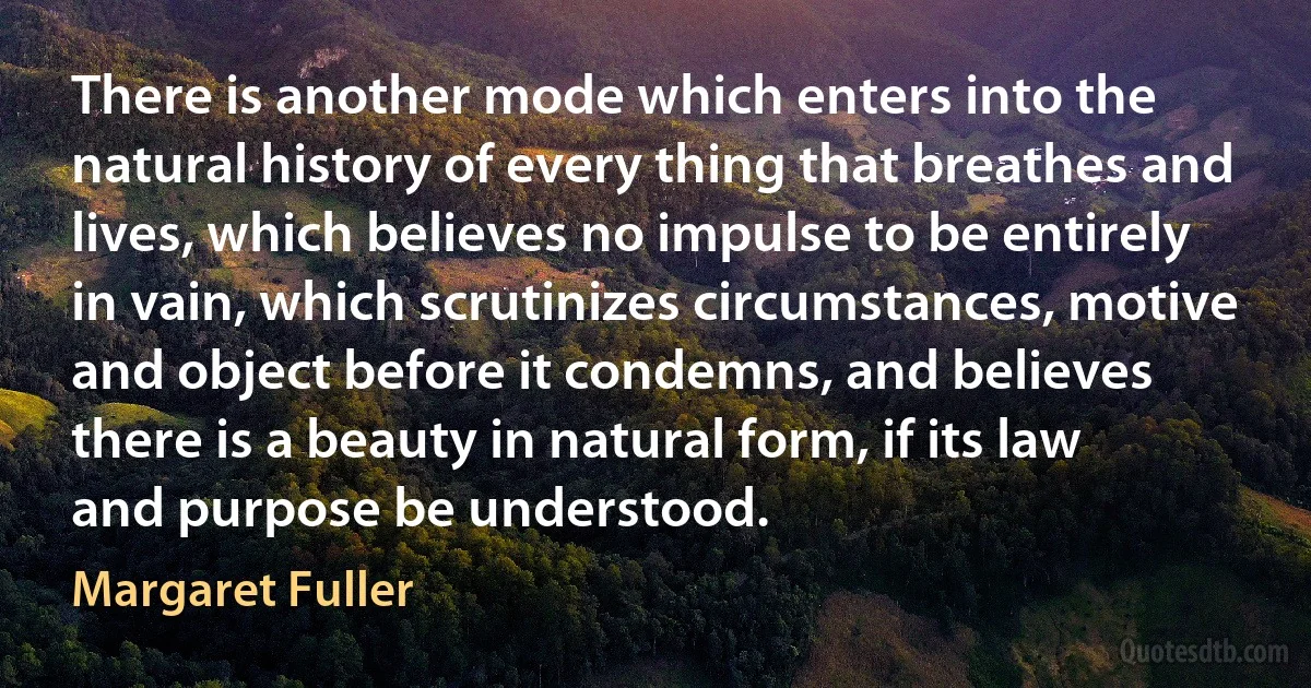 There is another mode which enters into the natural history of every thing that breathes and lives, which believes no impulse to be entirely in vain, which scrutinizes circumstances, motive and object before it condemns, and believes there is a beauty in natural form, if its law and purpose be understood. (Margaret Fuller)