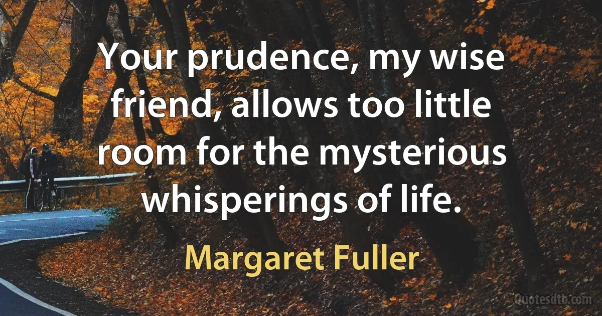 Your prudence, my wise friend, allows too little room for the mysterious whisperings of life. (Margaret Fuller)