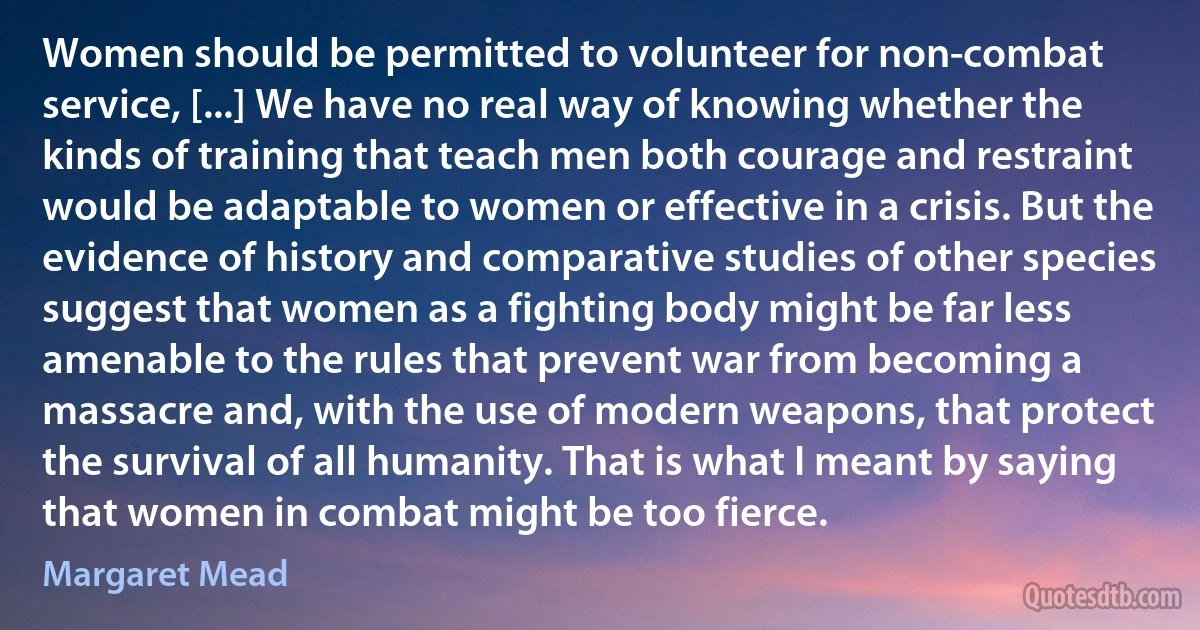 Women should be permitted to volunteer for non-combat service, [...] We have no real way of knowing whether the kinds of training that teach men both courage and restraint would be adaptable to women or effective in a crisis. But the evidence of history and comparative studies of other species suggest that women as a fighting body might be far less amenable to the rules that prevent war from becoming a massacre and, with the use of modern weapons, that protect the survival of all humanity. That is what I meant by saying that women in combat might be too fierce. (Margaret Mead)