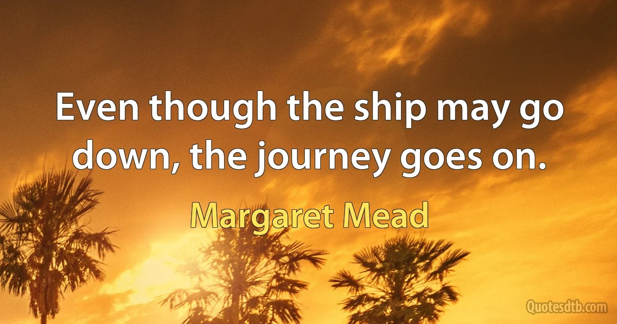 Even though the ship may go down, the journey goes on. (Margaret Mead)