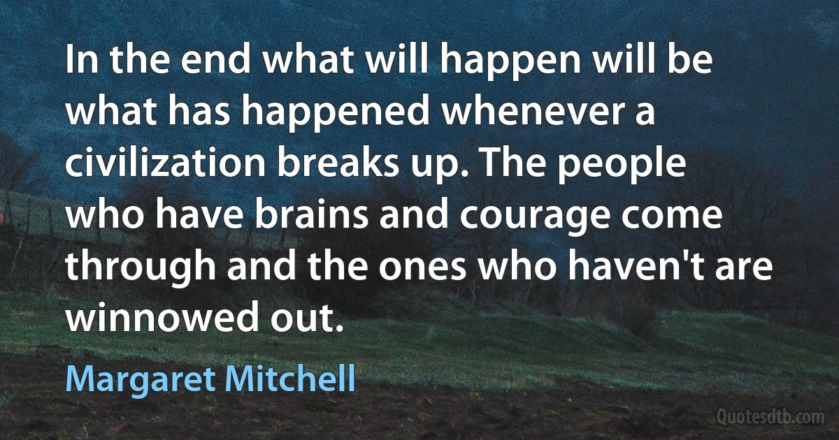 In the end what will happen will be what has happened whenever a civilization breaks up. The people who have brains and courage come through and the ones who haven't are winnowed out. (Margaret Mitchell)