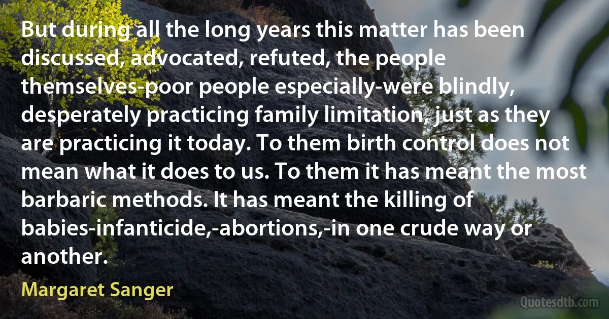 But during all the long years this matter has been discussed, advocated, refuted, the people themselves-poor people especially-were blindly, desperately practicing family limitation, just as they are practicing it today. To them birth control does not mean what it does to us. To them it has meant the most barbaric methods. It has meant the killing of babies-infanticide,-abortions,-in one crude way or another. (Margaret Sanger)