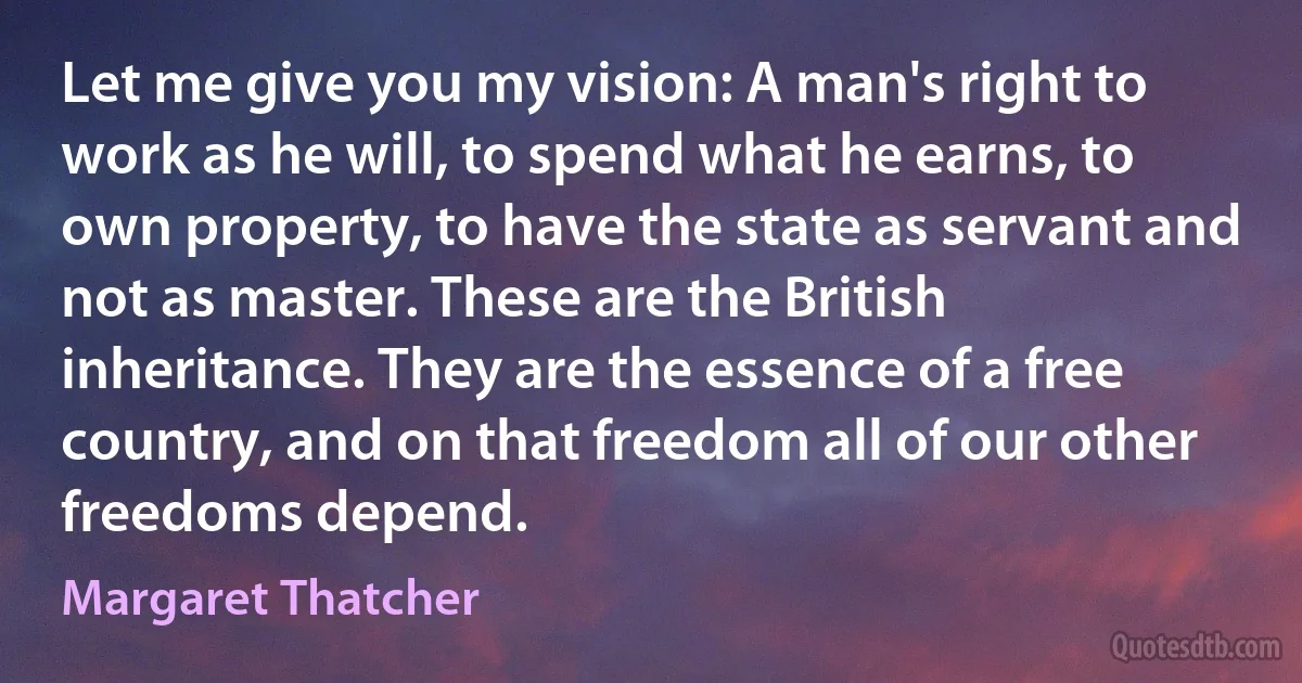 Let me give you my vision: A man's right to work as he will, to spend what he earns, to own property, to have the state as servant and not as master. These are the British inheritance. They are the essence of a free country, and on that freedom all of our other freedoms depend. (Margaret Thatcher)