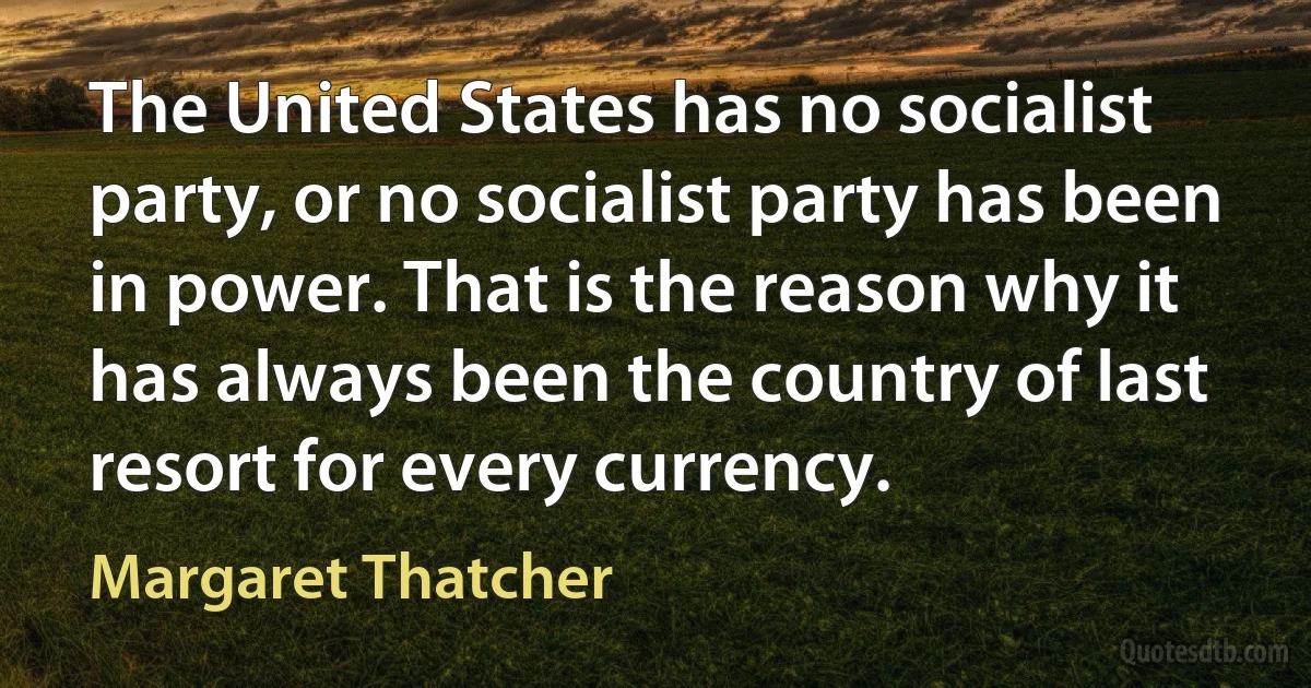 The United States has no socialist party, or no socialist party has been in power. That is the reason why it has always been the country of last resort for every currency. (Margaret Thatcher)