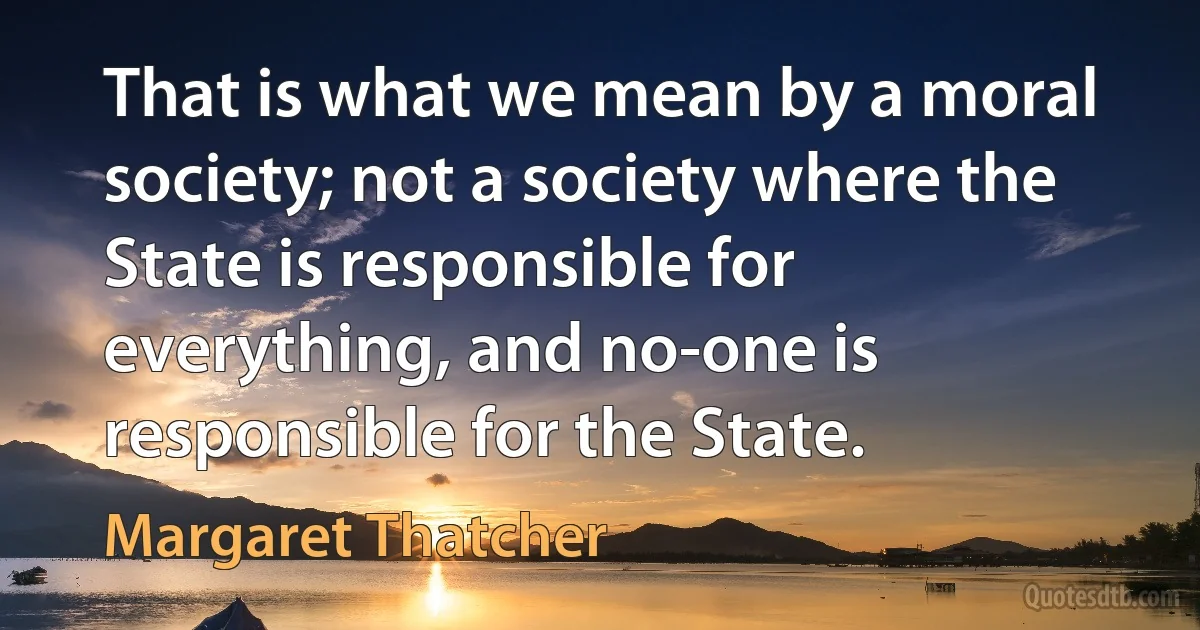 That is what we mean by a moral society; not a society where the State is responsible for everything, and no-one is responsible for the State. (Margaret Thatcher)