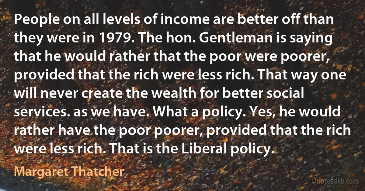 People on all levels of income are better off than they were in 1979. The hon. Gentleman is saying that he would rather that the poor were poorer, provided that the rich were less rich. That way one will never create the wealth for better social services. as we have. What a policy. Yes, he would rather have the poor poorer, provided that the rich were less rich. That is the Liberal policy. (Margaret Thatcher)