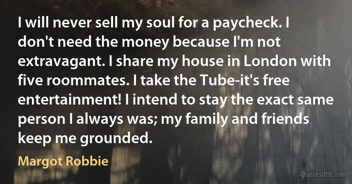 I will never sell my soul for a paycheck. I don't need the money because I'm not extravagant. I share my house in London with five roommates. I take the Tube-it's free entertainment! I intend to stay the exact same person I always was; my family and friends keep me grounded. (Margot Robbie)