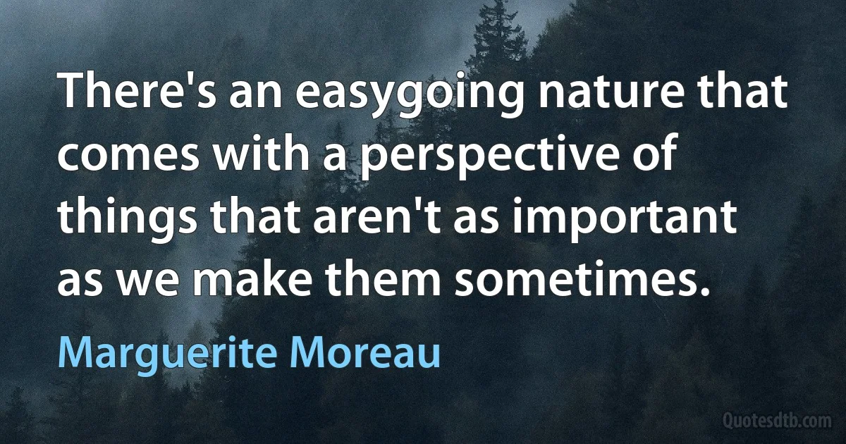 There's an easygoing nature that comes with a perspective of things that aren't as important as we make them sometimes. (Marguerite Moreau)