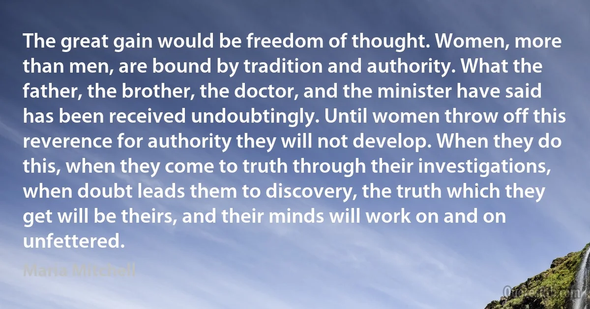 The great gain would be freedom of thought. Women, more than men, are bound by tradition and authority. What the father, the brother, the doctor, and the minister have said has been received undoubtingly. Until women throw off this reverence for authority they will not develop. When they do this, when they come to truth through their investigations, when doubt leads them to discovery, the truth which they get will be theirs, and their minds will work on and on unfettered. (Maria Mitchell)