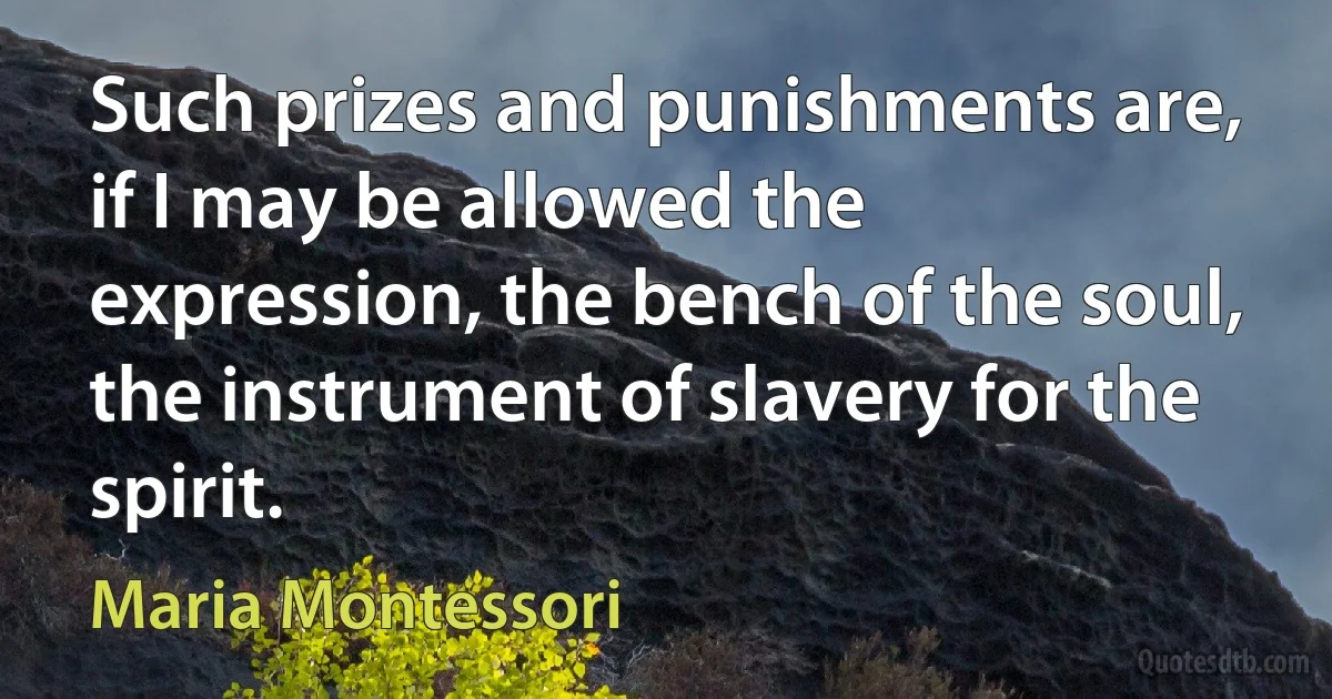 Such prizes and punishments are, if I may be allowed the expression, the bench of the soul, the instrument of slavery for the spirit. (Maria Montessori)