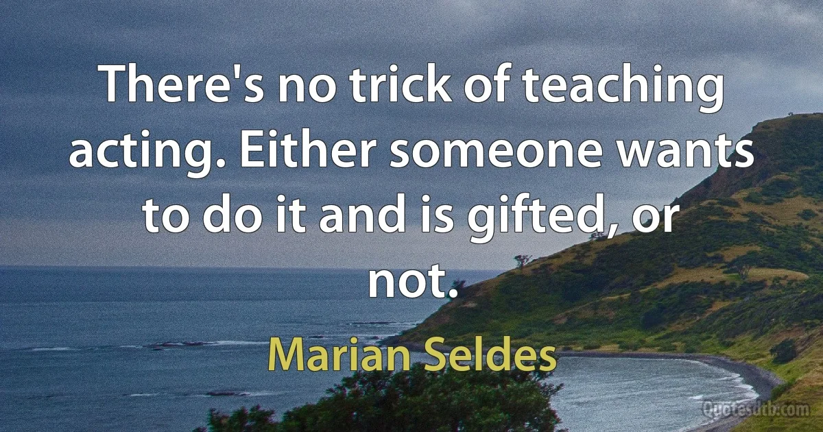 There's no trick of teaching acting. Either someone wants to do it and is gifted, or not. (Marian Seldes)