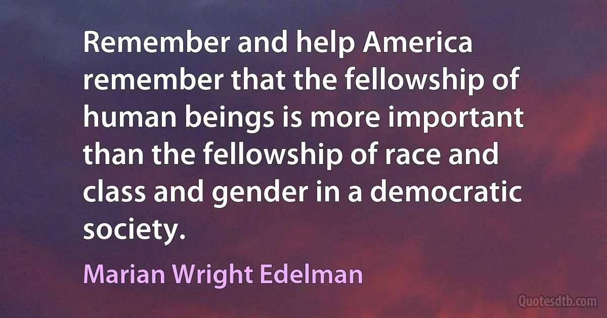 Remember and help America remember that the fellowship of human beings is more important than the fellowship of race and class and gender in a democratic society. (Marian Wright Edelman)