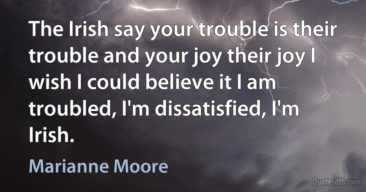 The Irish say your trouble is their trouble and your joy their joy I wish I could believe it I am troubled, I'm dissatisfied, I'm Irish. (Marianne Moore)