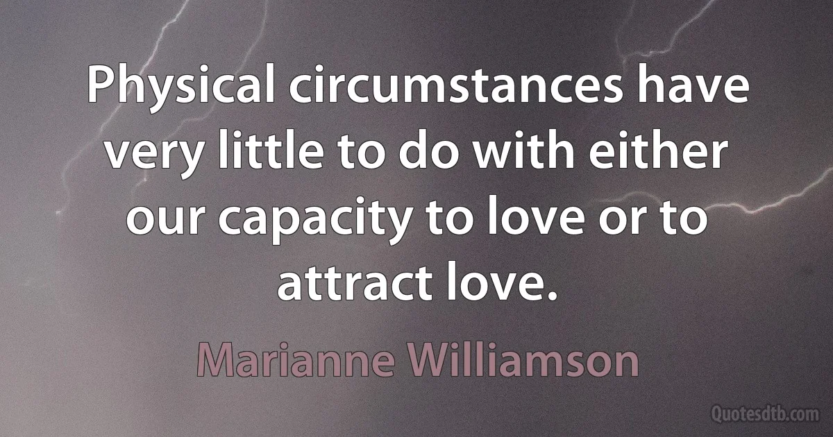 Physical circumstances have very little to do with either our capacity to love or to attract love. (Marianne Williamson)