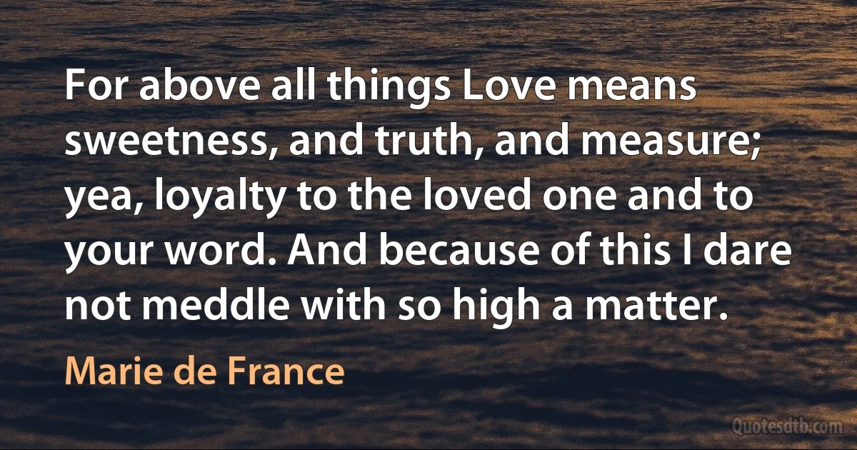 For above all things Love means sweetness, and truth, and measure; yea, loyalty to the loved one and to your word. And because of this I dare not meddle with so high a matter. (Marie de France)