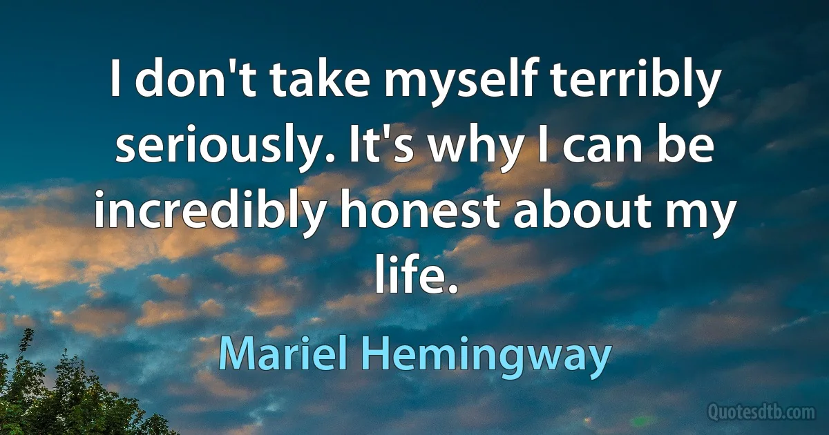 I don't take myself terribly seriously. It's why I can be incredibly honest about my life. (Mariel Hemingway)