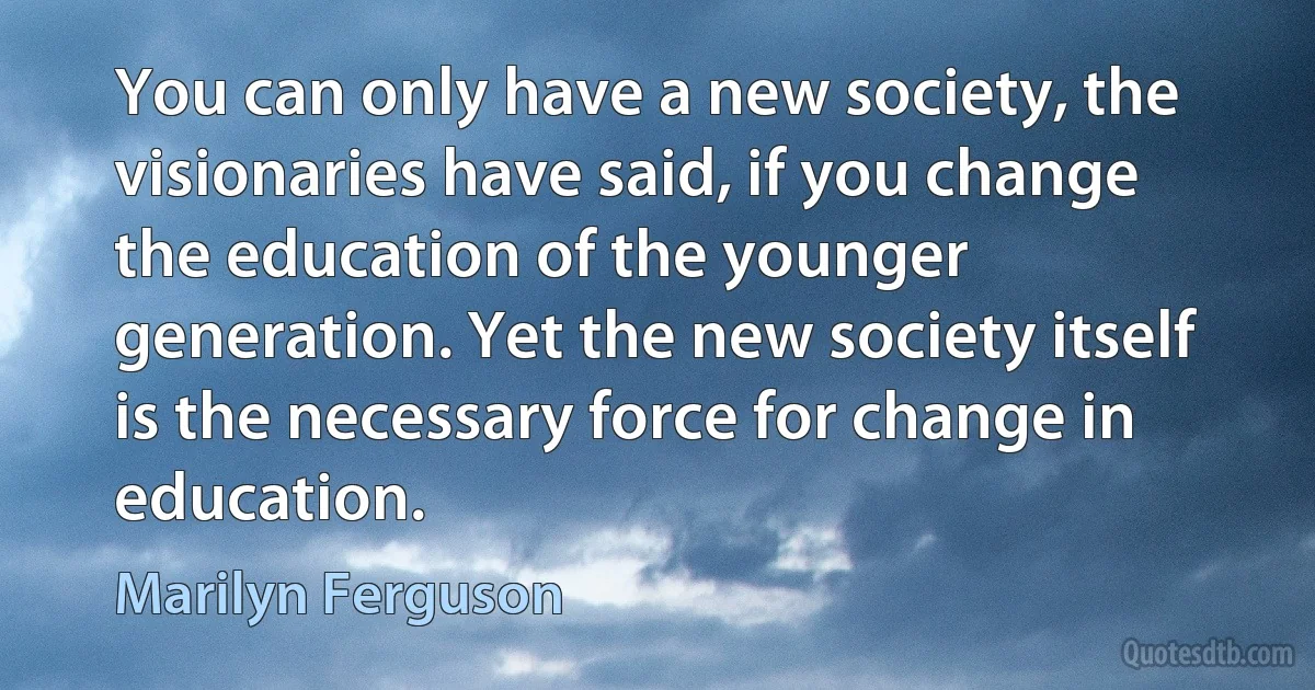 You can only have a new society, the visionaries have said, if you change the education of the younger generation. Yet the new society itself is the necessary force for change in education. (Marilyn Ferguson)