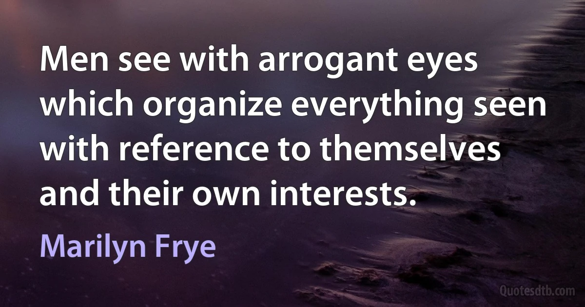 Men see with arrogant eyes which organize everything seen with reference to themselves and their own interests. (Marilyn Frye)