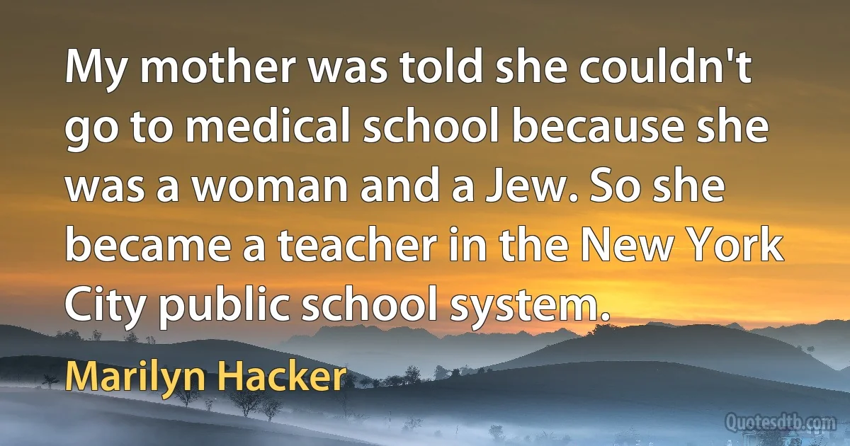 My mother was told she couldn't go to medical school because she was a woman and a Jew. So she became a teacher in the New York City public school system. (Marilyn Hacker)