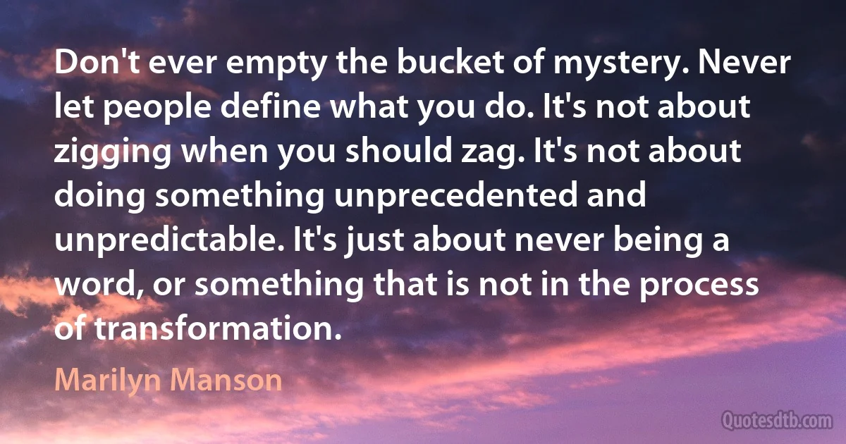 Don't ever empty the bucket of mystery. Never let people define what you do. It's not about zigging when you should zag. It's not about doing something unprecedented and unpredictable. It's just about never being a word, or something that is not in the process of transformation. (Marilyn Manson)