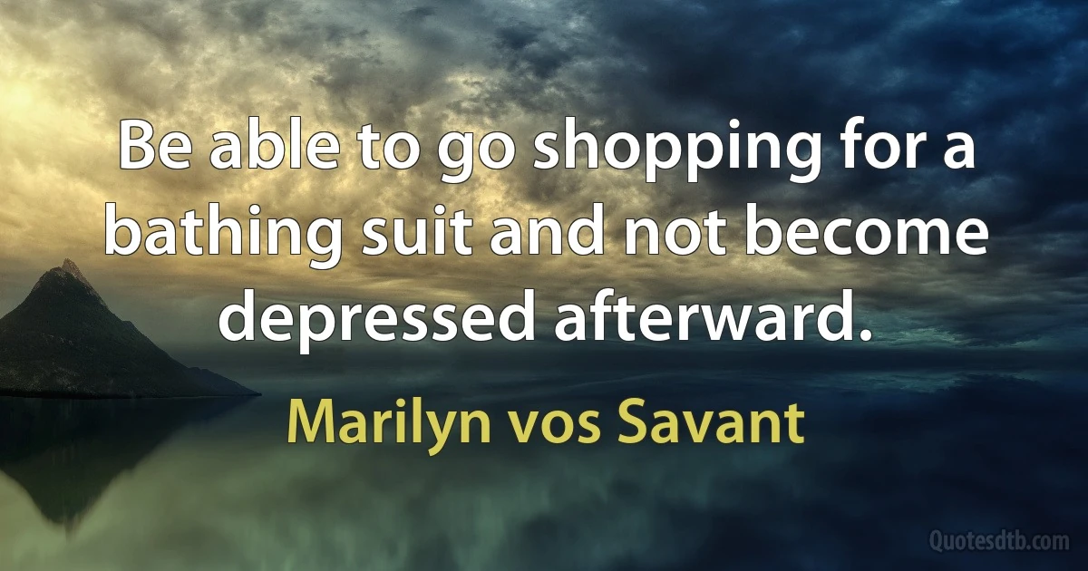 Be able to go shopping for a bathing suit and not become depressed afterward. (Marilyn vos Savant)