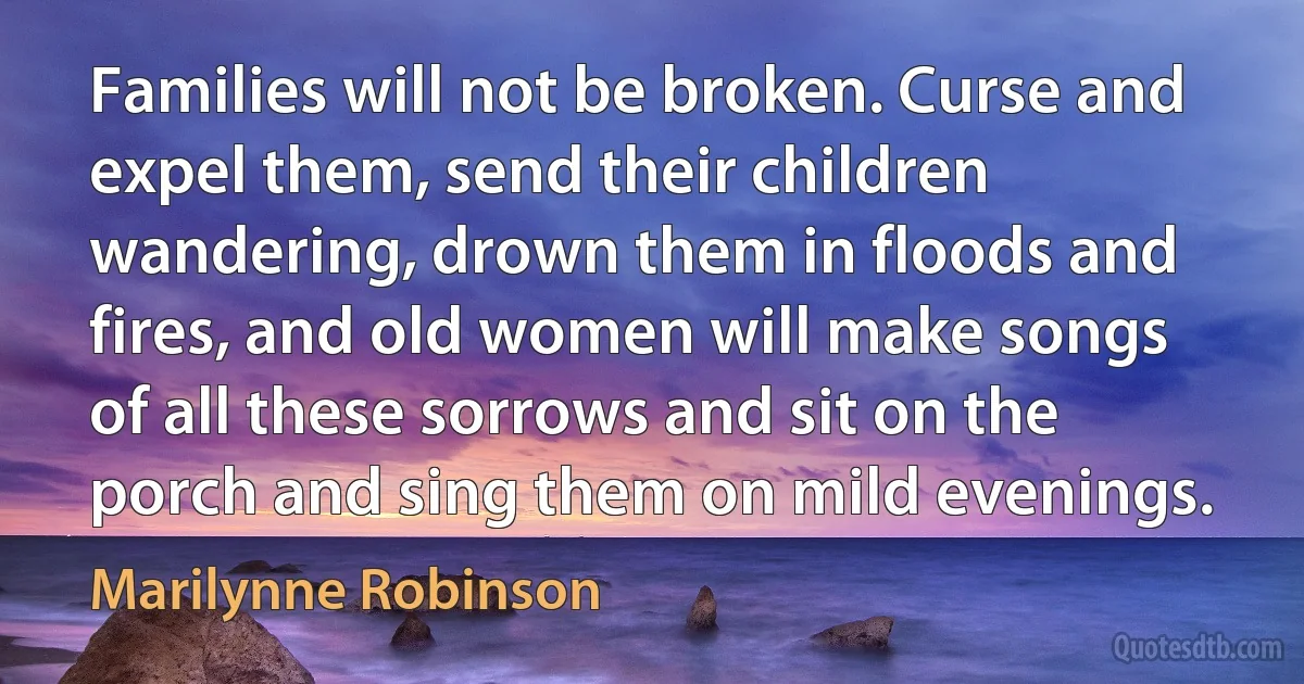 Families will not be broken. Curse and expel them, send their children wandering, drown them in floods and fires, and old women will make songs of all these sorrows and sit on the porch and sing them on mild evenings. (Marilynne Robinson)