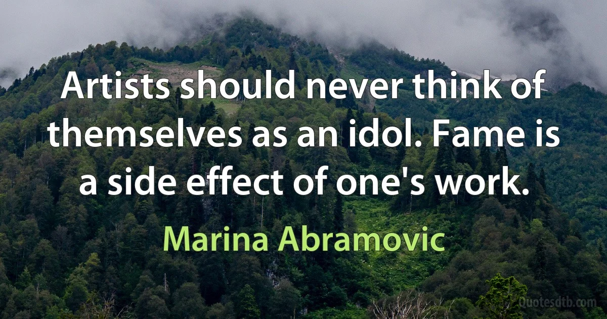 Artists should never think of themselves as an idol. Fame is a side effect of one's work. (Marina Abramovic)