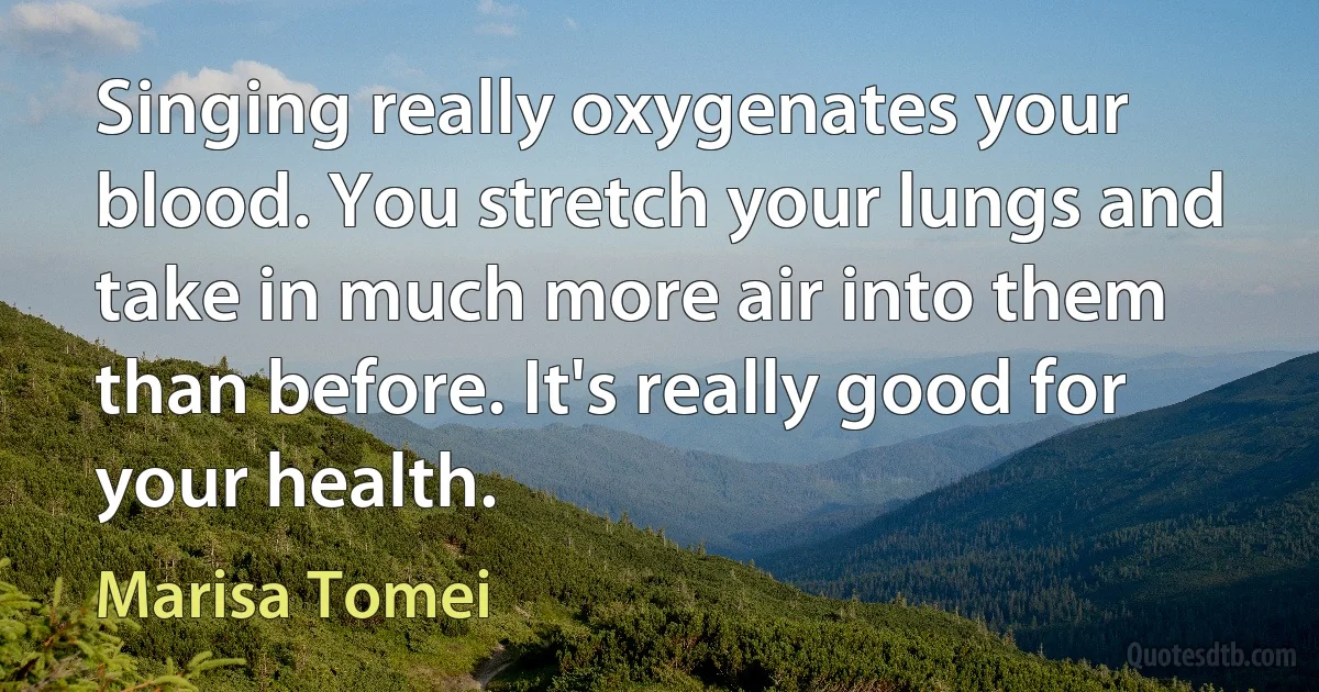 Singing really oxygenates your blood. You stretch your lungs and take in much more air into them than before. It's really good for your health. (Marisa Tomei)