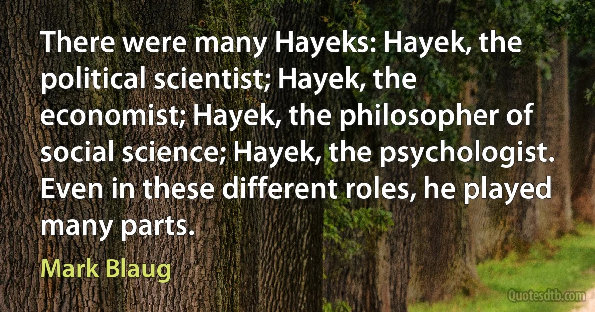 There were many Hayeks: Hayek, the political scientist; Hayek, the economist; Hayek, the philosopher of social science; Hayek, the psychologist. Even in these different roles, he played many parts. (Mark Blaug)