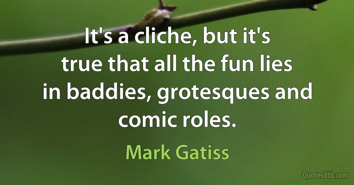 It's a cliche, but it's true that all the fun lies in baddies, grotesques and comic roles. (Mark Gatiss)