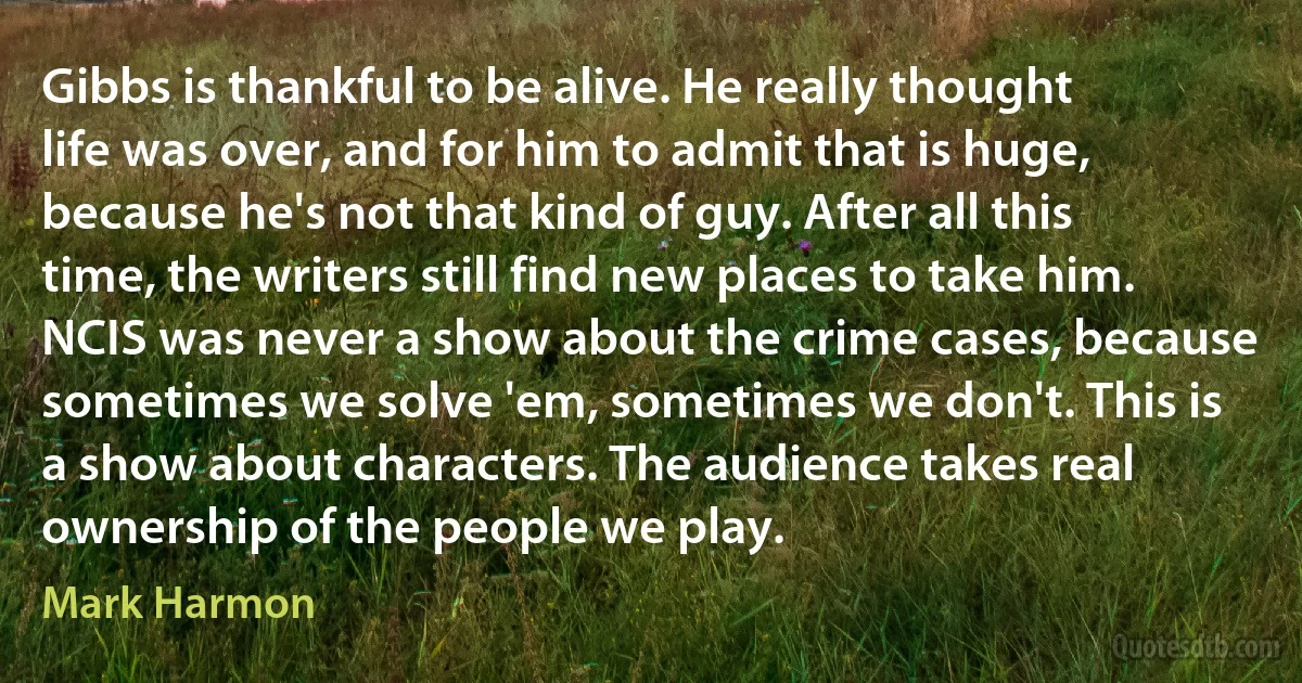 Gibbs is thankful to be alive. He really thought life was over, and for him to admit that is huge, because he's not that kind of guy. After all this time, the writers still find new places to take him. NCIS was never a show about the crime cases, because sometimes we solve 'em, sometimes we don't. This is a show about characters. The audience takes real ownership of the people we play. (Mark Harmon)