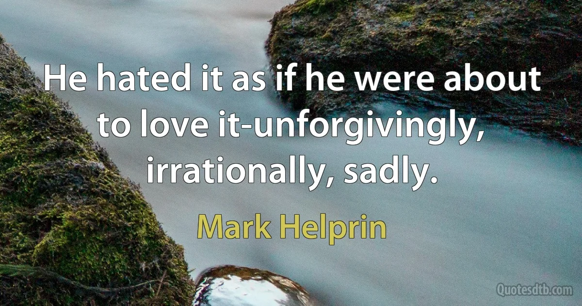 He hated it as if he were about to love it-unforgivingly, irrationally, sadly. (Mark Helprin)