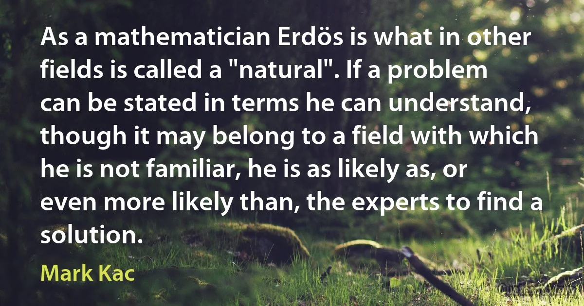 As a mathematician Erdös is what in other fields is called a "natural". If a problem can be stated in terms he can understand, though it may belong to a field with which he is not familiar, he is as likely as, or even more likely than, the experts to find a solution. (Mark Kac)