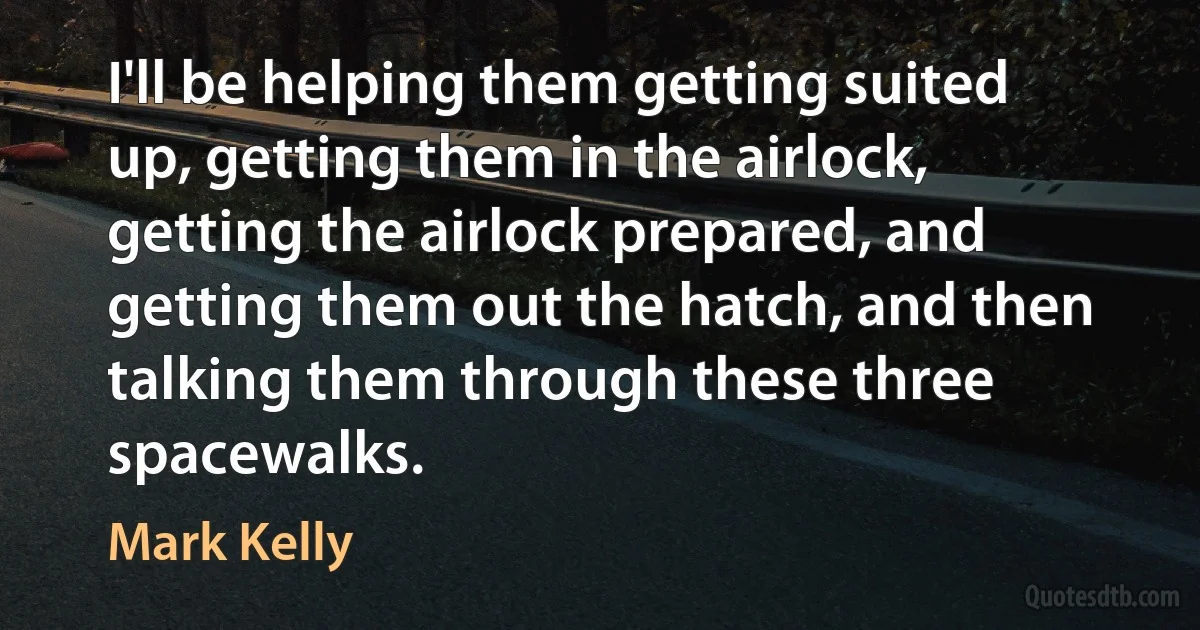 I'll be helping them getting suited up, getting them in the airlock, getting the airlock prepared, and getting them out the hatch, and then talking them through these three spacewalks. (Mark Kelly)