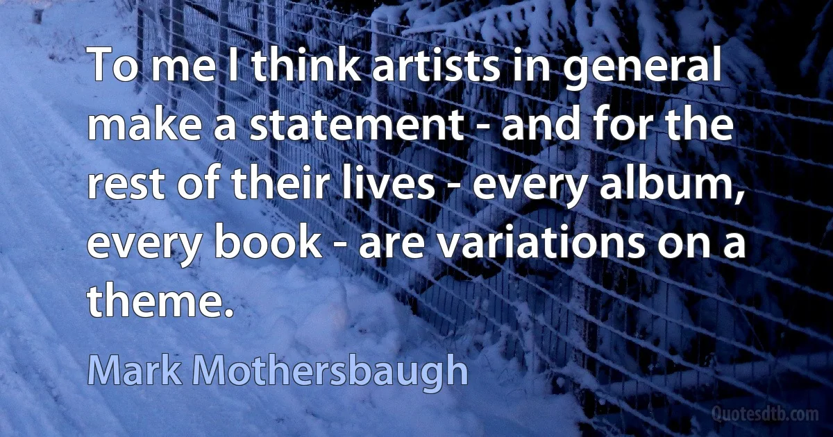 To me I think artists in general make a statement - and for the rest of their lives - every album, every book - are variations on a theme. (Mark Mothersbaugh)