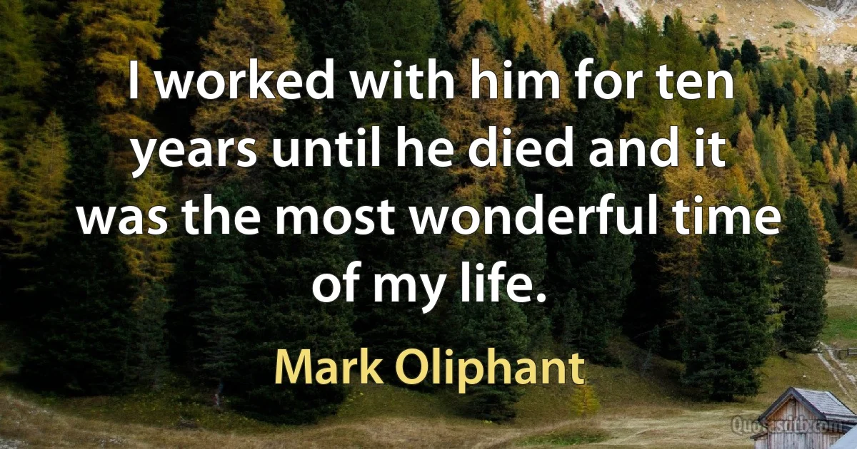 I worked with him for ten years until he died and it was the most wonderful time of my life. (Mark Oliphant)