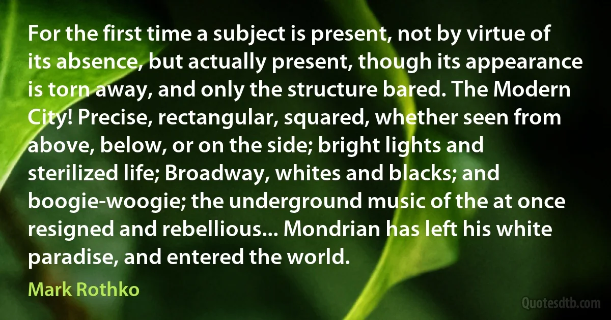 For the first time a subject is present, not by virtue of its absence, but actually present, though its appearance is torn away, and only the structure bared. The Modern City! Precise, rectangular, squared, whether seen from above, below, or on the side; bright lights and sterilized life; Broadway, whites and blacks; and boogie-woogie; the underground music of the at once resigned and rebellious... Mondrian has left his white paradise, and entered the world. (Mark Rothko)