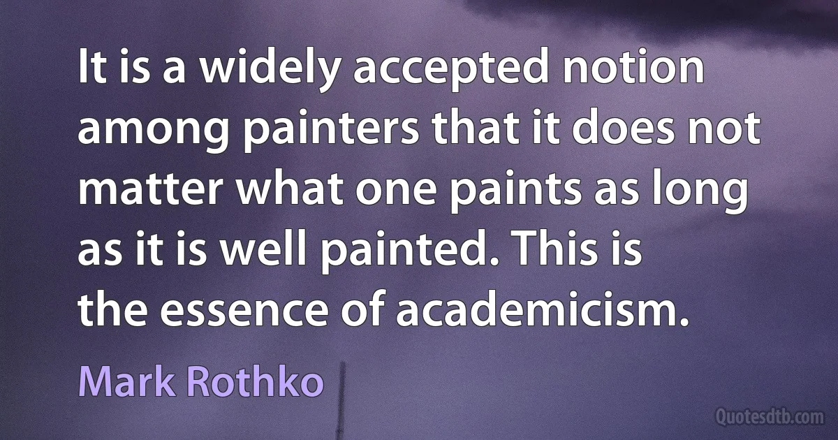 It is a widely accepted notion among painters that it does not matter what one paints as long as it is well painted. This is the essence of academicism. (Mark Rothko)