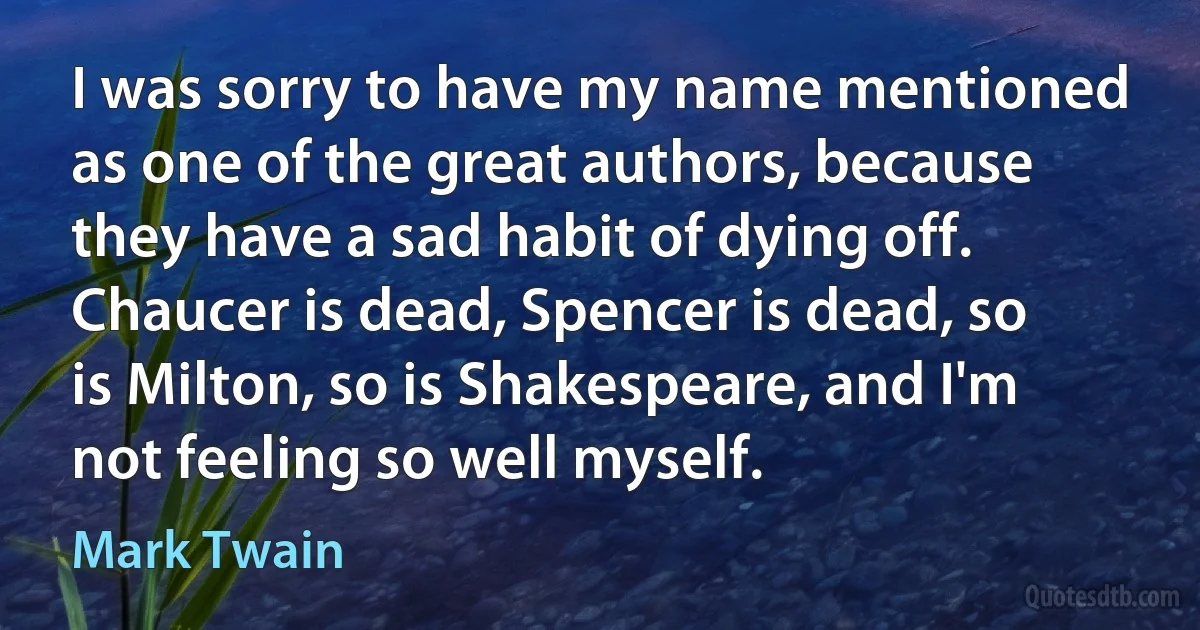 I was sorry to have my name mentioned as one of the great authors, because they have a sad habit of dying off. Chaucer is dead, Spencer is dead, so is Milton, so is Shakespeare, and I'm not feeling so well myself. (Mark Twain)