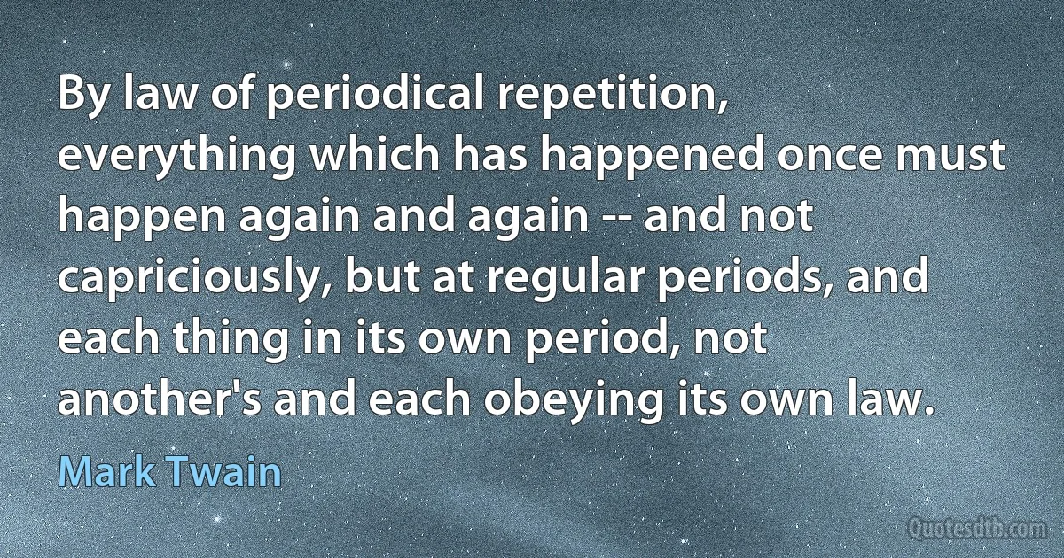 By law of periodical repetition, everything which has happened once must happen again and again -- and not capriciously, but at regular periods, and each thing in its own period, not another's and each obeying its own law. (Mark Twain)