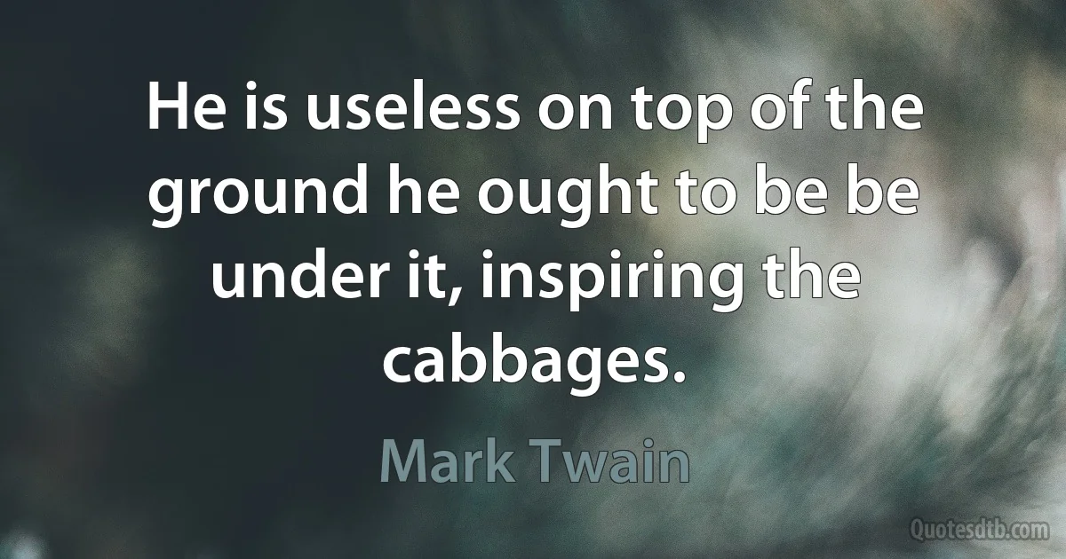 He is useless on top of the ground he ought to be be under it, inspiring the cabbages. (Mark Twain)