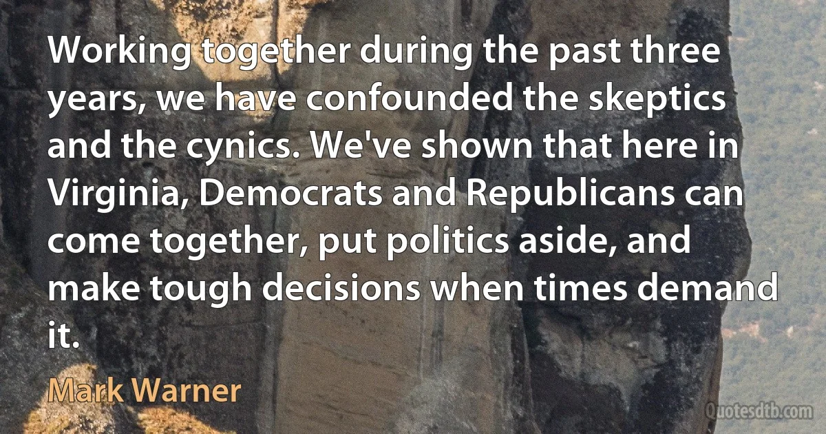 Working together during the past three years, we have confounded the skeptics and the cynics. We've shown that here in Virginia, Democrats and Republicans can come together, put politics aside, and make tough decisions when times demand it. (Mark Warner)