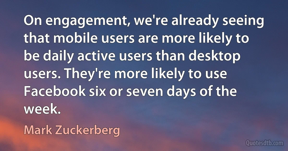 On engagement, we're already seeing that mobile users are more likely to be daily active users than desktop users. They're more likely to use Facebook six or seven days of the week. (Mark Zuckerberg)