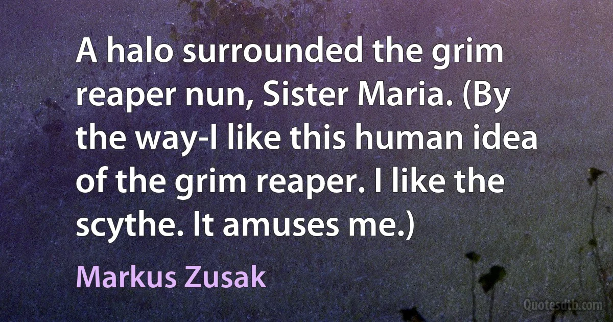 A halo surrounded the grim reaper nun, Sister Maria. (By the way-I like this human idea of the grim reaper. I like the scythe. It amuses me.) (Markus Zusak)