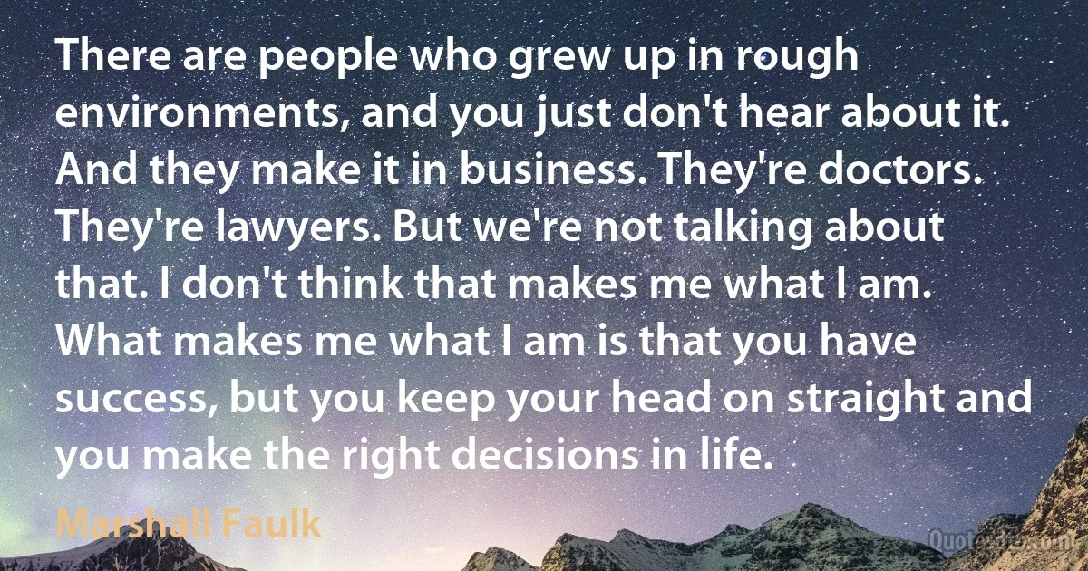 There are people who grew up in rough environments, and you just don't hear about it. And they make it in business. They're doctors. They're lawyers. But we're not talking about that. I don't think that makes me what I am. What makes me what I am is that you have success, but you keep your head on straight and you make the right decisions in life. (Marshall Faulk)