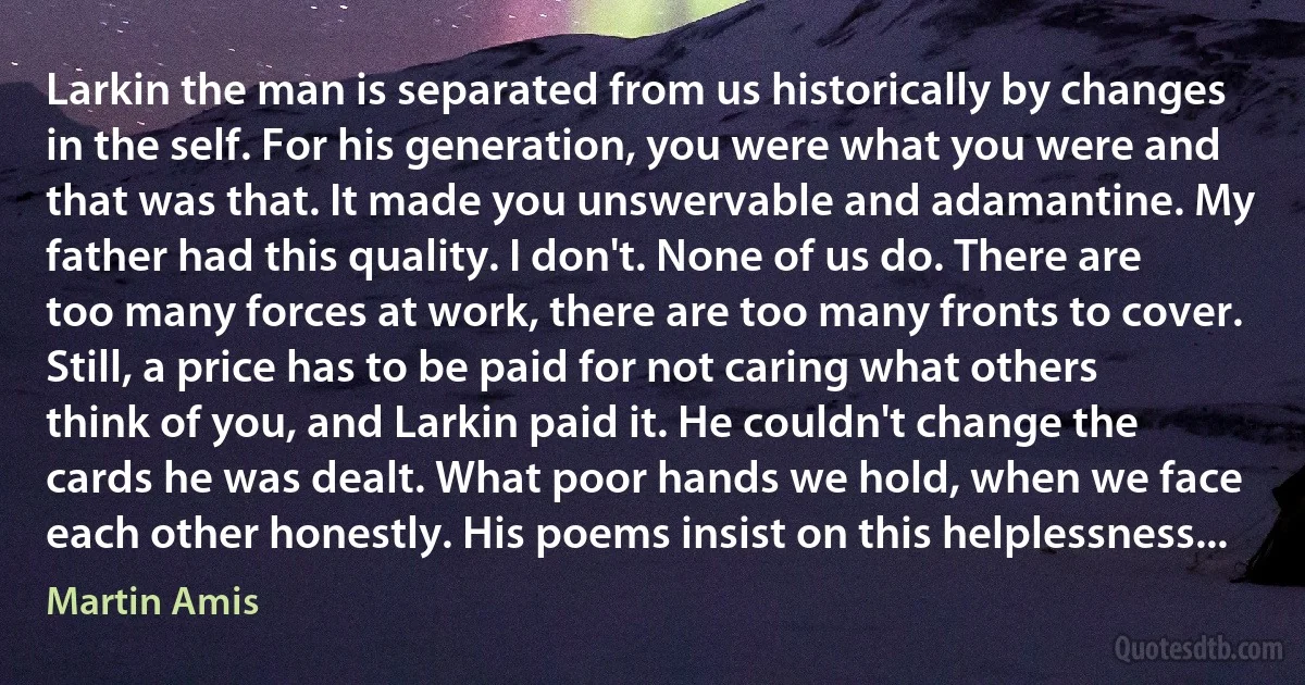 Larkin the man is separated from us historically by changes in the self. For his generation, you were what you were and that was that. It made you unswervable and adamantine. My father had this quality. I don't. None of us do. There are too many forces at work, there are too many fronts to cover.
Still, a price has to be paid for not caring what others think of you, and Larkin paid it. He couldn't change the cards he was dealt. What poor hands we hold, when we face each other honestly. His poems insist on this helplessness... (Martin Amis)