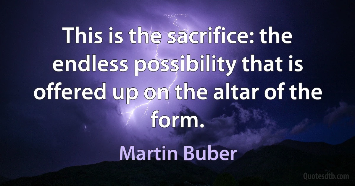 This is the sacrifice: the endless possibility that is offered up on the altar of the form. (Martin Buber)