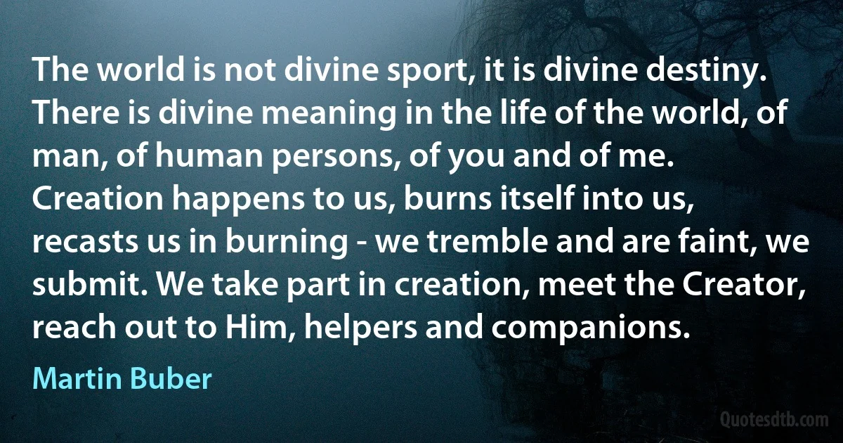 The world is not divine sport, it is divine destiny. There is divine meaning in the life of the world, of man, of human persons, of you and of me.
Creation happens to us, burns itself into us, recasts us in burning - we tremble and are faint, we submit. We take part in creation, meet the Creator, reach out to Him, helpers and companions. (Martin Buber)