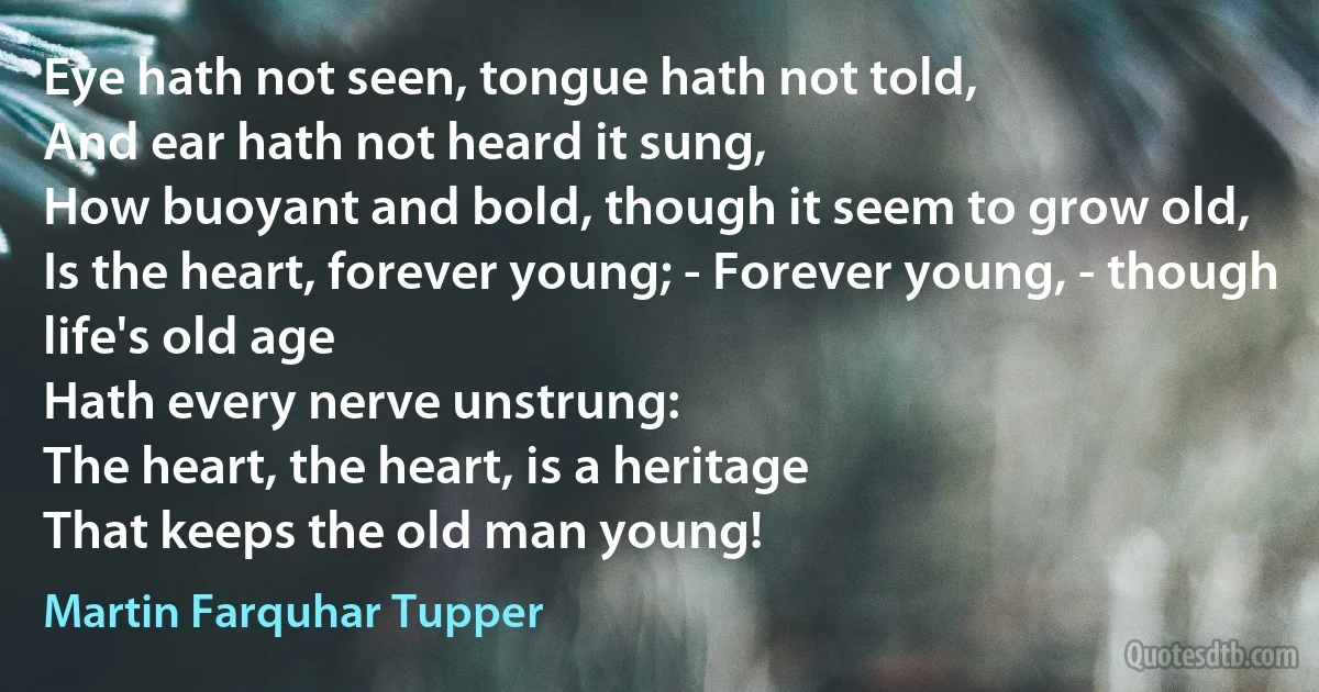 Eye hath not seen, tongue hath not told,
And ear hath not heard it sung,
How buoyant and bold, though it seem to grow old,
Is the heart, forever young; - Forever young, - though life's old age
Hath every nerve unstrung:
The heart, the heart, is a heritage
That keeps the old man young! (Martin Farquhar Tupper)