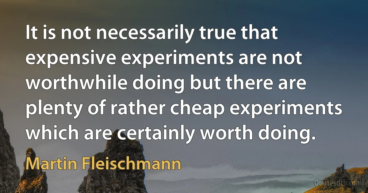 It is not necessarily true that expensive experiments are not worthwhile doing but there are plenty of rather cheap experiments which are certainly worth doing. (Martin Fleischmann)